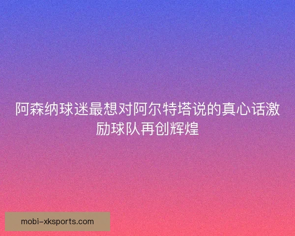 阿森纳球迷最想对阿尔特塔说的真心话激励球队再创辉煌