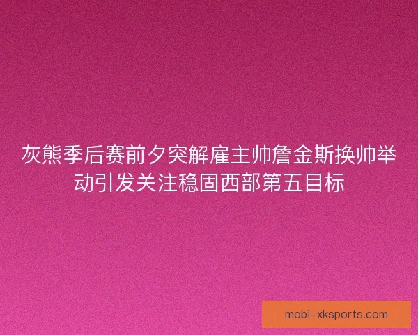 灰熊季后赛前夕突解雇主帅詹金斯换帅举动引发关注稳固西部第五目标
